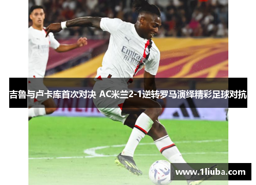 吉鲁与卢卡库首次对决 AC米兰2-1逆转罗马演绎精彩足球对抗