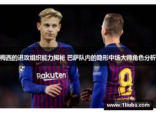 梅西的进攻组织能力揭秘 巴萨队内的隐形中场大师角色分析