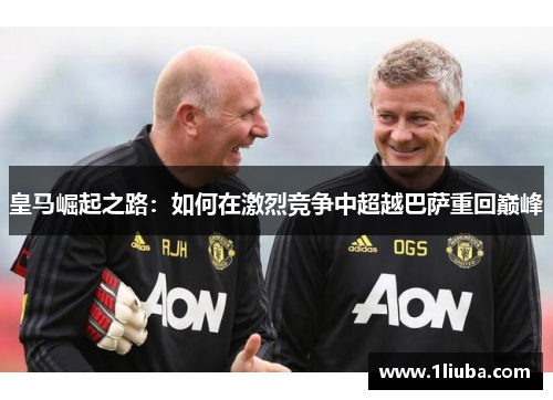 皇马崛起之路：如何在激烈竞争中超越巴萨重回巅峰