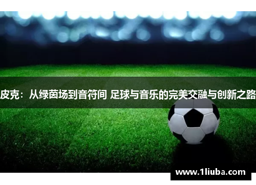皮克：从绿茵场到音符间 足球与音乐的完美交融与创新之路