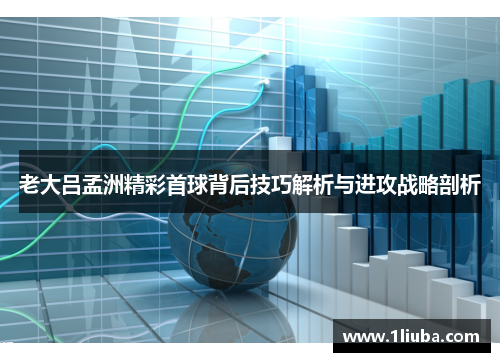 老大吕孟洲精彩首球背后技巧解析与进攻战略剖析