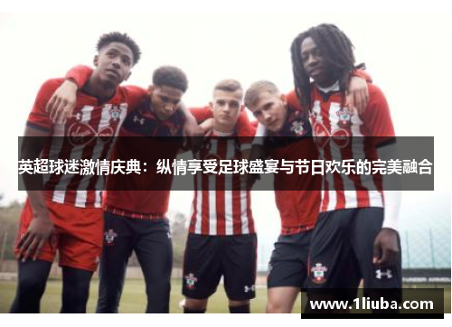 英超球迷激情庆典：纵情享受足球盛宴与节日欢乐的完美融合