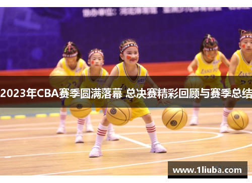 2023年CBA赛季圆满落幕 总决赛精彩回顾与赛季总结